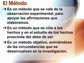 El Método
➔ Es un método que se vale de la
observación experimental, para
apoyar las afirmaciones que
elaboramos.
➔ Es un método que se ciñe a los
hechos y en el estudio de los hechos
prescinde del debe de ser.
➔ Es un método objetivo, eximiéndose
de las circunstancias que se
desenvuelven en la investigación.

 