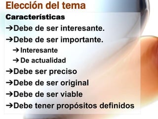 Elección del tema
Características

➔Debe de ser interesante.
➔Debe de ser importante.
➔ Interesante
➔ De actualidad

➔Debe ser preciso
➔Debe de ser original
➔Debe de ser viable
➔Debe tener propósitos definidos

 