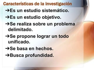 Características de la investigación
➔Es un estudio sistemático.
➔Es un estudio objetivo.
➔Se realiza sobre un problema
delimitado.
➔Se propone lograr un todo
unificado.
➔Se basa en hechos.
➔Busca profundidad.

 