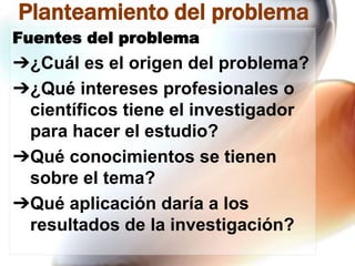 Planteamiento del problema
Fuentes del problema

➔¿Cuál es el origen del problema?
➔¿Qué intereses profesionales o
científicos tiene el investigador
para hacer el estudio?
➔Qué conocimientos se tienen
sobre el tema?
➔Qué aplicación daría a los
resultados de la investigación?

 