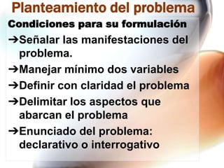 Planteamiento del problema
Condiciones para su formulación

➔Señalar las manifestaciones del
problema.
➔Manejar mínimo dos variables
➔Definir con claridad el problema
➔Delimitar los aspectos que
abarcan el problema
➔Enunciado del problema:
declarativo o interrogativo

 