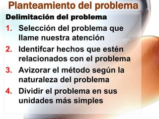 Planteamiento del problema
Delimitación del problema

1. Selección del problema que
llame nuestra atención
2. Identifcar hechos que estén
relacionados con el problema
3. Avizorar el método según la
naturaleza del problema
4. Dividir el problema en sus
unidades más simples

 