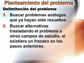 Planteamiento del problema
Delimitación del problema

5. Buscar problemas análogos
que ya hayan sido resueltos.
6. Buscar alternativas
trasladando el problema a
otros campos de estudio, si
existiera un fracaso en los
pasos anteriores.

 