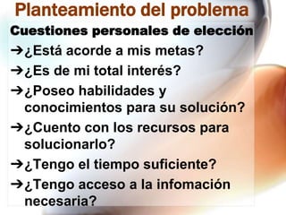 Planteamiento del problema
Cuestiones personales de elección

➔¿Está acorde a mis metas?
➔¿Es de mi total interés?
➔¿Poseo habilidades y
conocimientos para su solución?
➔¿Cuento con los recursos para
solucionarlo?
➔¿Tengo el tiempo suficiente?
➔¿Tengo acceso a la infomación
necesaria?

 