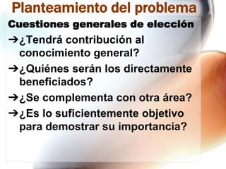 Planteamiento del problema
Cuestiones generales de elección

➔¿Tendrá contribución al
conocimiento general?
➔¿Quiénes serán los directamente
beneficiados?
➔¿Se complementa con otra área?
➔¿Es lo suficientemente objetivo
para demostrar su importancia?

 