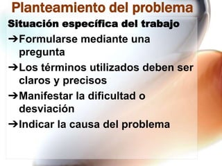 Planteamiento del problema
Situación específica del trabajo

➔Formularse mediante una
pregunta
➔Los términos utilizados deben ser
claros y precisos
➔Manifestar la dificultad o
desviación
➔Indicar la causa del problema

 