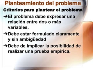 Planteamiento del problema
Criterios para plantear el problema

➔El problema debe expresar una
relación entre dos o más
variables.
➔Debe estar formulado claramente
y sin ambigüedad
➔Debe de implicar la posibilidad de
realizar una prueba empírica.

 