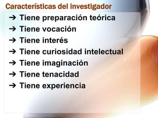 Características del investigador
➔ Tiene preparación teórica
➔ Tiene vocación
➔ Tiene interés
➔ Tiene curiosidad intelectual
➔ Tiene imaginación
➔ Tiene tenacidad
➔ Tiene experiencia

 