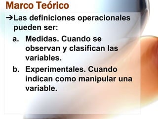 Marco Teórico
➔Las definiciones operacionales
pueden ser:
a. Medidas. Cuando se
observan y clasifican las
variables.
b. Experimentales. Cuando
indican como manipular una
variable.

 