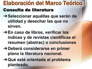 Elaboración del Marco Teórico
Consulta de literatura
➔Seleccionar aquéllas que serán de
utilidad y desechar las que no
sirven.
➔En caso de libros, verificar los
índices y de revistas científicas el
resumen (abstrac) o conclusiones
➔Deberá considerarse en primer
plano la literatura nacional.
➔Qué esté orientada al problema
planteado.

 