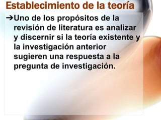 Establecimiento de la teoría
➔Uno de los propósitos de la
revisión de literatura es analizar
y discernir si la teoría existente y
la investigación anterior
sugieren una respuesta a la
pregunta de investigación.

 