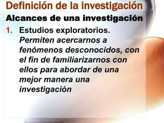Definición de la investigación
Alcances de una investigación
1. Estudios exploratorios.
Permiten acercarnos a
fenómenos desconocidos, con
el fin de familiarizarnos con
ellos para abordar de una
mejor manera una
investigación

 