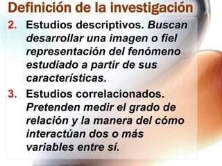 Definición de la investigación
2. Estudios descriptivos. Buscan
desarrollar una imagen o fiel
representación del fenómeno
estudiado a partir de sus
características.
3. Estudios correlacionados.
Pretenden medir el grado de
relación y la manera del cómo
interactúan dos o más
variables entre sí.

 