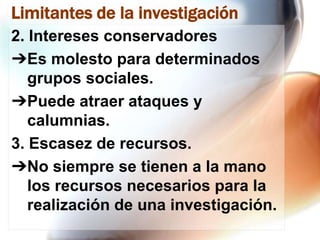 Limitantes de la investigación
2. Intereses conservadores
➔Es molesto para determinados
grupos sociales.
➔Puede atraer ataques y
calumnias.
3. Escasez de recursos.
➔No siempre se tienen a la mano
los recursos necesarios para la
realización de una investigación.

 