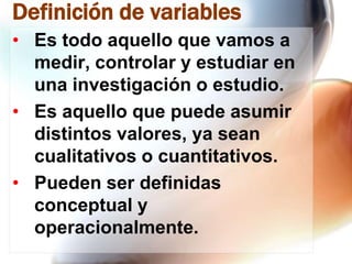 Definición de variables
• Es todo aquello que vamos a
medir, controlar y estudiar en
una investigación o estudio.
• Es aquello que puede asumir
distintos valores, ya sean
cualitativos o cuantitativos.
• Pueden ser definidas
conceptual y
operacionalmente.

 