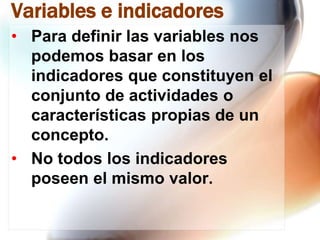 Variables e indicadores
• Para definir las variables nos
podemos basar en los
indicadores que constituyen el
conjunto de actividades o
características propias de un
concepto.
• No todos los indicadores
poseen el mismo valor.

 