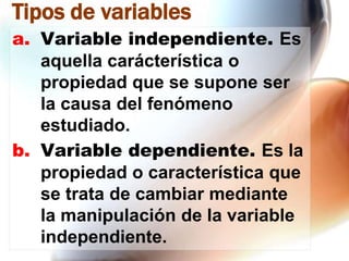Tipos de variables
a. Variable independiente. Es
aquella carácterística o
propiedad que se supone ser
la causa del fenómeno
estudiado.
b. Variable dependiente. Es la
propiedad o característica que
se trata de cambiar mediante
la manipulación de la variable
independiente.

 