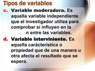 Tipos de variables
c. Variable moderadora. Es
aquella variable independiente
que el investigador utiliza para
comprobar si influyen en la
n entre las variables.
d. Variable interviniente. Es
aquella carácterística o
propiedad que de una manera u
otra afecta el resultado que se
espera.

 