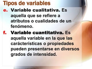 Tipos de variables
e. Variable cualitativa. Es
aquella que se refiere a
atributos o cualidades de un
fenómeno.
f. Variable cuantitativa. Es
aquella variable en la que las
carácterísticas o propiedades
pueden presentarse en diversos
grados de intensidad.

 