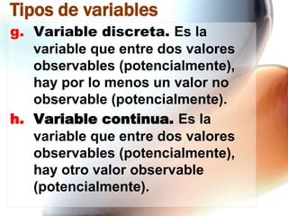 Tipos de variables
g. Variable discreta. Es la
variable que entre dos valores
observables (potencialmente),
hay por lo menos un valor no
observable (potencialmente).
h. Variable continua. Es la
variable que entre dos valores
observables (potencialmente),
hay otro valor observable
(potencialmente).

 