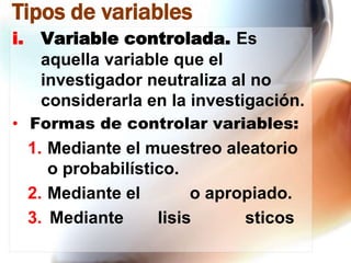 Tipos de variables
i.

Variable controlada. Es
aquella variable que el
investigador neutraliza al no
considerarla en la investigación.

• Formas de controlar variables:

1. Mediante el muestreo aleatorio
o probabilístico.
2. Mediante el
o apropiado.
3. Mediante
lisis
sticos

 