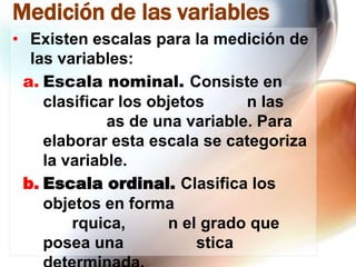 Medición de las variables
• Existen escalas para la medición de
las variables:
a. Escala nominal. Consiste en
clasificar los objetos
n las
as de una variable. Para
elaborar esta escala se categoriza
la variable.
b. Escala ordinal. Clasifica los
objetos en forma
rquica,
n el grado que
posea una
stica

 