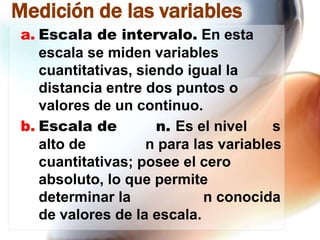 Medición de las variables
a. Escala de intervalo. En esta
escala se miden variables
cuantitativas, siendo igual la
distancia entre dos puntos o
valores de un continuo.
b. Escala de
n. Es el nivel
s
alto de
n para las variables
cuantitativas; posee el cero
absoluto, lo que permite
determinar la
n conocida
de valores de la escala.

 