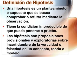 Definición de Hipótesis
• Una hipótesis es un planteamineto
o supuesto que se busca
comprobar o refutar mediante la
observación.
• Tiene la condición impredecible de
que pueda ponerse a prueba.
• Las hipótesis son proposiciones
provisionales y exploratorias sobre
incertidumbre de la veracidad o
falsedad de un concepto, teoría o
modelo.

 
