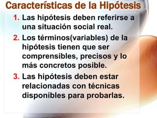 Características de la Hipótesis
1. Las hipótesis deben referirse a
una situación social real.
2. Los términos(variables) de la
hipótesis tienen que ser
comprensibles, precisos y lo
más concretos posible.
3. Las hipótesis deben estar
relacionadas con técnicas
disponibles para probarlas.

 
