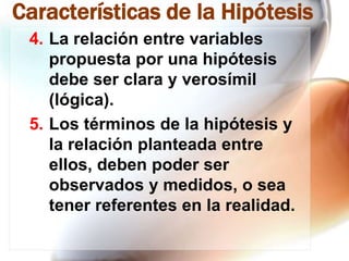 Características de la Hipótesis
4. La relación entre variables
propuesta por una hipótesis
debe ser clara y verosímil
(lógica).
5. Los términos de la hipótesis y
la relación planteada entre
ellos, deben poder ser
observados y medidos, o sea
tener referentes en la realidad.

 