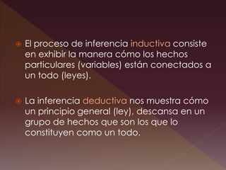  El proceso de inferencia inductiva consiste
en exhibir la manera cómo los hechos
particulares (variables) están conectados a
un todo (leyes).
 La inferencia deductiva nos muestra cómo
un principio general (ley), descansa en un
grupo de hechos que son los que lo
constituyen como un todo.
 