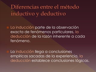  La inducción parte de la observación
exacta de fenómenos particulares, la
deducción de la razón inherente a cada
fenómeno.
 La inducción llega a conclusiones
empíricas sacadas de la experiencia, la
deducción establece conclusiones lógicas.
 