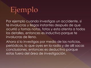 Por ejemplo cuando investigas un accidente, si
te involucras y llegas instantes después de que
ocurrió y tomas notas, fotos y esta atenta a todos
los detalles, entonces es inductivo porque te
involucras de lleno.
Ahora si lo investigas por medio de las noticias,
periódicos, lo que oyes en la radio y de allí sacas
conclusiones, entonces es deductivo porque
estas fuera del área de investigación.
 