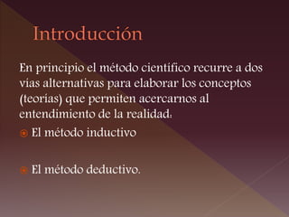 En principio el método científico recurre a dos
vías alternativas para elaborar los conceptos
(teorías) que permiten acercarnos al
entendimiento de la realidad:
 El método inductivo
 El método deductivo.
 