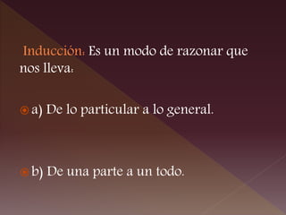 Inducción: Es un modo de razonar que
nos lleva:
 a) De lo particular a lo general.
 b) De una parte a un todo.
 