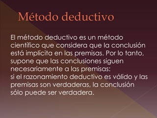 El método deductivo es un método
científico que considera que la conclusión
está implícita en las premisas. Por lo tanto,
supone que las conclusiones siguen
necesariamente a las premisas:
si el razonamiento deductivo es válido y las
premisas son verdaderas, la conclusión
sólo puede ser verdadera.
 