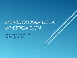 METODOLOGÍA DE LA
INVESTIGACIÓN
Mgtr. Jorge E. Madrid M.
Sociólogo, I.P. 58
 