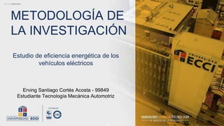 Estudio de eficiencia energética de los
vehículos eléctricos
METODOLOGÍA DE
LA INVESTIGACIÓN
Erving Santiago Cortés Acosta - 99849
Estudiante Tecnología Mecánica Automotriz
 