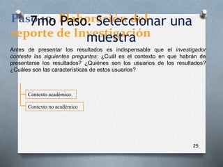 25
Paso 10. Elaboración del
reporte de Investigación
Antes de presentar los resultados es indispensable que el investigador
conteste las siguientes preguntas: ¿Cuál es el contexto en que habrán de
presentarse los resultados? ¿Quiénes son los usuarios de los resultados?
¿Cuáles son las características de estos usuarios?
Contexto académico.
Contexto no académico
7mo Paso. Seleccionar una
muestra
 