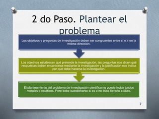 2 do Paso. Plantear el
problema
7
El planteamiento del problema de investigación científico no puede incluir juicios
morales o estéticos. Pero debe cuestionarse si es o no ético llevarlo a cabo.
Los objetivos establecen qué pretende la investigación, las preguntas nos dicen qué
respuestas deben encontrarse mediante la investigación y la justificación nos indica
por qué debe hacerse la investigación.
Los objetivos y preguntas de investigación deben ser congruentes entre sí e ir en la
misma dirección.
 