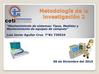Metodología de la
investigación 2
“Mantenimiento de sistemas: Tipos, Medidas y
Mantenimiento de equipos de computo”
Luis Javier Aguilar Cruz 7°B1 730534

06 de Diciembre del 2010

 