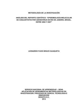 METODOLOGÍA DE LA INVESTIGACIÓN
ANÁLISIS DEL REPORTE CIENTÍFICO: “EPIDEMIOLOGÍA MOLECULAR
DE CONJUNTIVITIS POR ADENOVIRUS EN RIO DE JANEIRO, BRASIL,
ENTRE 2004 Y 2007”
LEONARDO FAVIO BRAVO GUAQUETA
SERVICIO NACIONAL DE APRENDIZAJE – SENA
APLICACION DE HERRAMIENTAS METODOLOGICAS EN
INVESTIGACION: PROCESOS DE CIENCIA, TECNOLOGIA E
INNOVACION
BOGOTA D.C.
2014
 