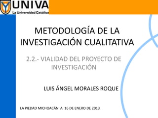 METODOLOGÍA DE LA
INVESTIGACIÓN CUALITATIVA
2.2.- VIALIDAD DEL PROYECTO DE
INVESTIGACIÓN
LUIS ÁNGEL MORALES ROQUE
LA PIEDAD MICHOACÁN A 16 DE ENERO DE 2013
 