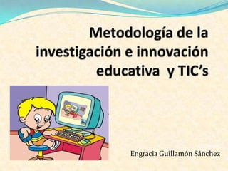 Metodología de la investigación e innovación educativa  y TIC’s ALUMNA:  Engracia Guillamón Sánchez 