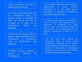 7.Inicie su proceso de lectura y      7. Si el ámbito espacial es una empresa,
elabore fichas de lectura.            organización     o    sector,    ¿estaría
                                      interesada en lo que usted quiere
                                      investigar? ¿Lo apoyará, le brindará la
8. En este nivel usted dispone de
                                      información que necesita?
una bibliografía básica, un
profesor asesor, un conjunto de
fichas de lectura que son el          8. Consulte con las personas que trabajan o
resultado de su juicio en el          conocen el ámbito seleccionado para que le
conocimiento       teórico    del     suministren la información que usted
                                      necesita; hable con especialistas sobre el
problema.
                                      tema; consulte con los funcionarios de las
                                      empresas, organización o sector (sí es el
9.Ahora inicie la lectura sobre los   caso).
aspectos teóricos-prácticos que a
continuación le presentamos            9.En este nivel usted dispone de
sobre el planteamiento del             bibliografía, fichas de lectura, asesor
problema.                              especializado, definición de un ámbito
                                       espacial (empresa u organización), apoyo e
                                       interés de la organización e información
10.Defina el tema y empiece a          preliminar de lo que sucede en el ámbito
                                       referido a su objeto de conocimiento.
plantear    el  problema   de
investigación.
 