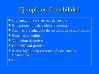 Ejemplo en Contabilidad
   Implantación de sistemas de costos.
   Procedimientos de auditoría interna.
   Análisis y evaluación de modelos de presupuestos.
   Sistemas contables.
   Valuación de activos.
   Contabilidad pública
   Marco legal de la presentación de estados
    financieros.
   Etc.
 