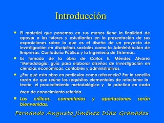 Introducción
   El material que ponemos en sus manos tiene la finalidad de
    apoyar a los tutores y estudiantes en la presentación de sus
    exposiciones sobre lo que es el diseño de un proyecto de
    investigación en disciplinas sociales como la Administración de
    Empresas, Contaduría Pública y la Ingeniería de Sistemas.
   Es tomado de la obra de Carlos E. Méndez Alvarez
    “Metodología: guía para elaborar diseños de investigación en
    ciencias económicas, contables y administrativas.
   ¿Por qué esta obra en particular como referencia? Por la sencilla
    razón de que reúne los requisitos elementales de relacionar la
    teoría, el procedimiento metodológico y la práctica en cada
    área de conocimiento referida.
   Las críticas,     comentarios       y   aportaciones      serán
    bienvenidas.
Fernando Augusto Jiménez Díaz Granados
 