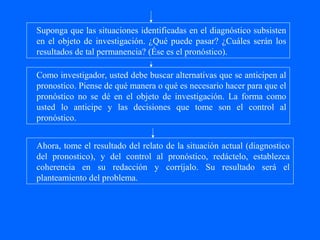 Suponga que las situaciones identificadas en el diagnóstico subsisten
en el objeto de investigación. ¿Qué puede pasar? ¿Cuáles serán los
resultados de tal permanencia? (Ése es el pronóstico).

Como investigador, usted debe buscar alternativas que se anticipen al
pronostico. Piense de qué manera o qué es necesario hacer para que el
pronóstico no se dé en el objeto de investigación. La forma como
usted lo anticipe y las decisiones que tome son el control al
pronóstico.


Ahora, tome el resultado del relato de la situación actual (diagnostico
del pronostico), y del control al pronóstico, redáctelo, establezca
coherencia en su redacción y corríjalo. Su resultado será el
planteamiento del problema.
 
