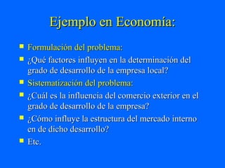 Ejemplo en Economía:
   Formulación del problema:
   ¿Qué factores influyen en la determinación del
    grado de desarrollo de la empresa local?
   Sistematización del problema:
   ¿Cuál es la influencia del comercio exterior en el
    grado de desarrollo de la empresa?
   ¿Cómo influye la estructura del mercado interno
    en de dicho desarrollo?
   Etc.
 