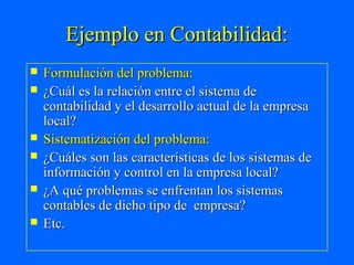 Ejemplo en Contabilidad:
   Formulación del problema:
   ¿Cuál es la relación entre el sistema de
    contabilidad y el desarrollo actual de la empresa
    local?
   Sistematización del problema:
   ¿Cuáles son las características de los sistemas de
    información y control en la empresa local?
   ¿A qué problemas se enfrentan los sistemas
    contables de dicho tipo de empresa?
   Etc.
 